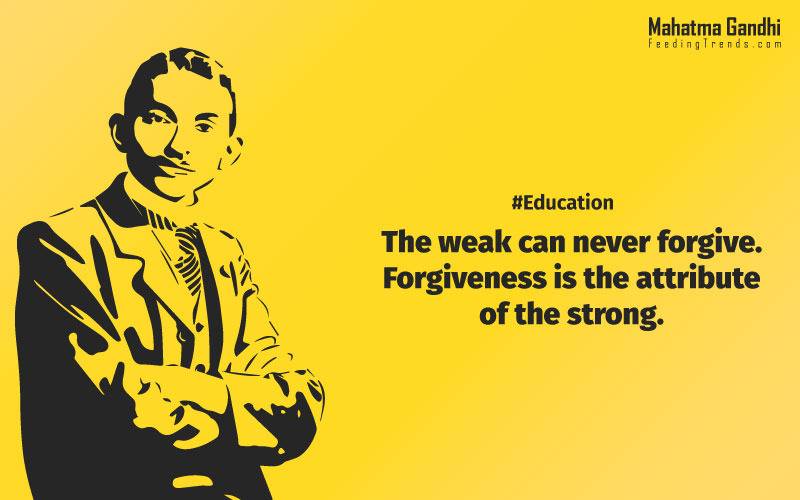 The weak can never forgive. Forgiveness is the attribute of the strong., True education must correspond to the surrounding circumstances or it is not a healthy growth., A man is but the product of his thoughts, what he thinks, he becomes., What is really needed to make democracy function is not knowledge of facts, but right education., Literacy in itself is no education. Literacy is not the end of education or even the beginning. By education, I mean an all-round drawing out of the best in the child and man-body, mind and spirit., To believe in something, and not to live it, is dishonest., Find a purpose. The means will follow., There are two days in the year that we can not do anything, yesterday and tomorrow., Live as if you were to die tomorrow. Learn as if you were to live forever.,The future depends on what we do in the present., Love is the strongest force the world possesses and yet it is the humblest imaginable. , The real love is to love them that hate you, to love your neighbour even though you distrust him.,Your action expresses your priorities.,The law of love could be best understood and learned through little children., Relationships are based on four principles: respect, understanding, acceptance, and appreciation, mahatma gandhi,Hollywood, Bollywood, gandhi jayanti, 2nd october, country, independence, india, patriotism, goals, life, faith, my experiments with truth, feeding trend, feeding, trends, mahatma Gandhi quotes, quotes by Gandhi, quotes by mahatma Gandhi,Gandhi hi quotes, Indian quotes, mahatma Gandhi quotes on love, mahatma Gandhi quotes on education, mahatma Gandhi quotes on life